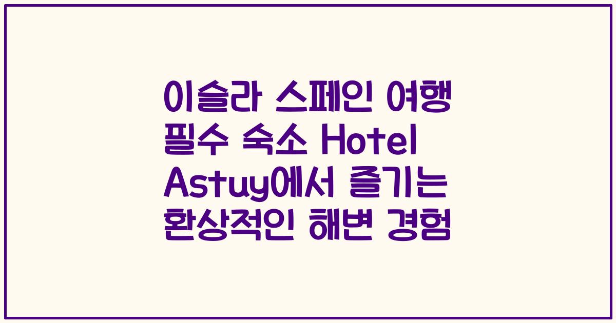 이슬라 스페인 여행 필수 숙소 Hotel Astuy에서 즐기는 환상적인 해변 경험