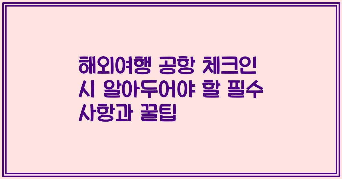 해외여행 공항 체크인 시 알아두어야 할 필수 사항과 꿀팁